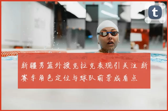 新疆男篮外援克拉克表现引关注 新赛季角色定位与球队前景成看点