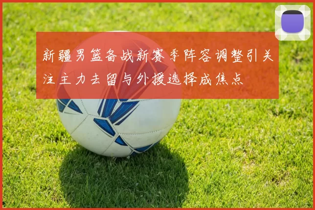 新疆男篮备战新赛季阵容调整引关注主力去留与外援选择成焦点