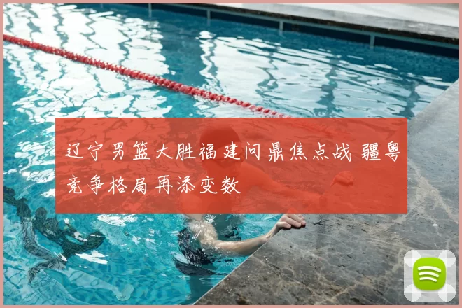 辽宁男篮大胜福建问鼎焦点战 疆粤竞争格局再添变数