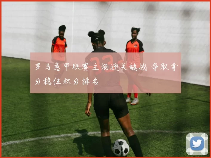 罗马意甲联赛主场迎关键战 争取拿分稳住积分排名