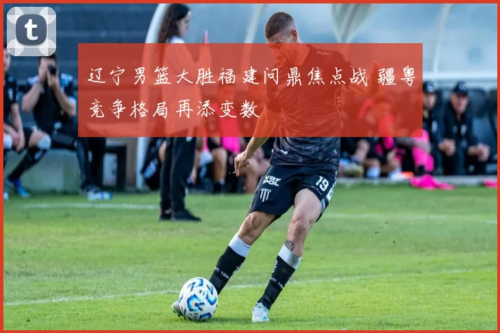 辽宁男篮大胜福建问鼎焦点战 疆粤竞争格局再添变数