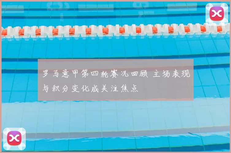 罗马意甲第四轮赛况回顾 主场表现与积分变化成关注焦点