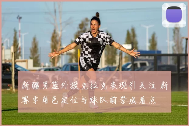 新疆男篮外援克拉克表现引关注 新赛季角色定位与球队前景成看点