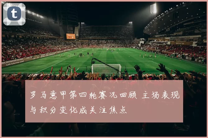 罗马意甲第四轮赛况回顾 主场表现与积分变化成关注焦点