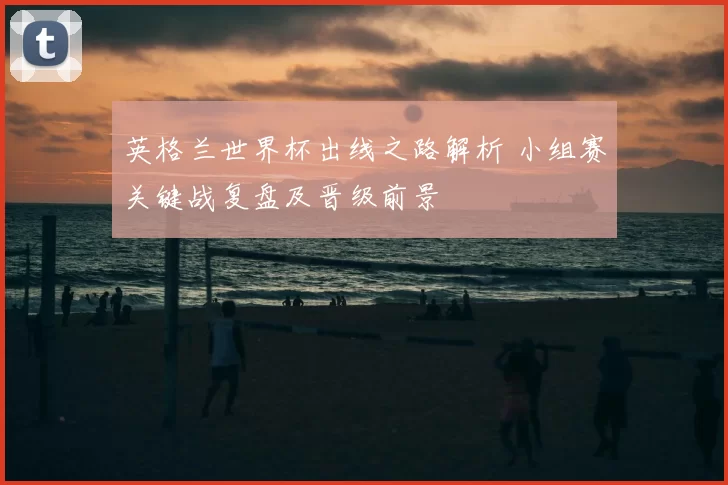 英格兰世界杯出线之路解析 小组赛关键战复盘及晋级前景