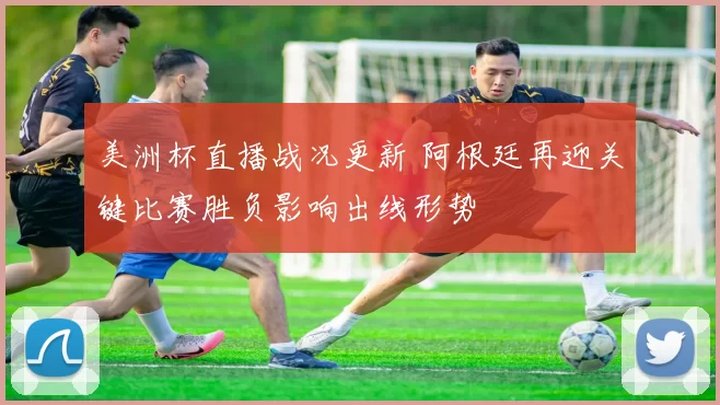 美洲杯直播战况更新 阿根廷再迎关键比赛胜负影响出线形势