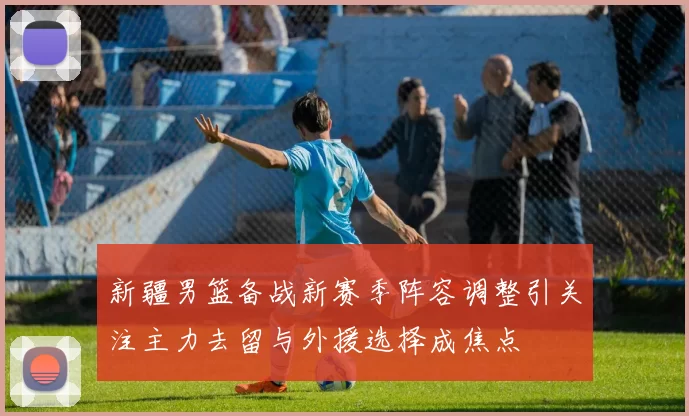 新疆男篮备战新赛季阵容调整引关注主力去留与外援选择成焦点