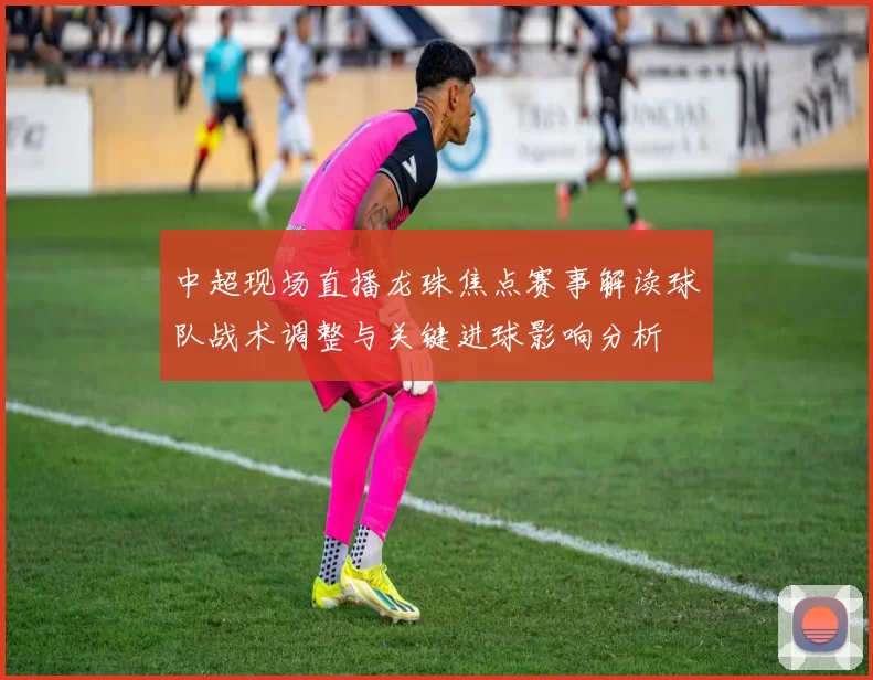 中超现场直播龙珠焦点赛事解读球队战术调整与关键进球影响分析