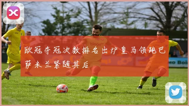 欧冠夺冠次数排名出炉皇马领跑巴萨米兰紧随其后