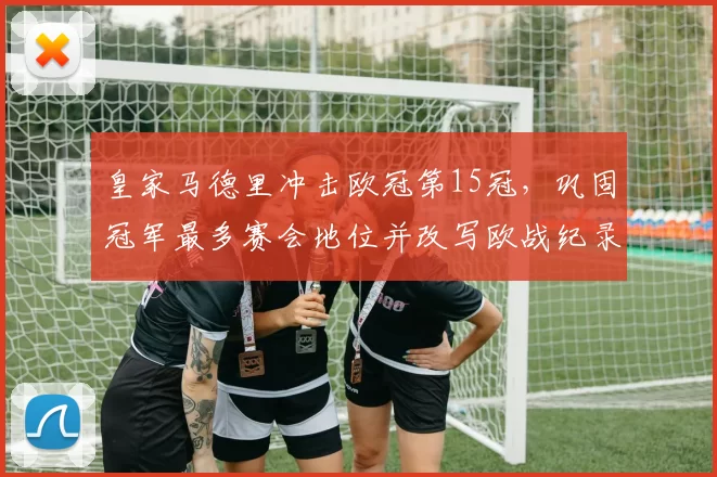 皇家马德里冲击欧冠第15冠，巩固冠军最多赛会地位并改写欧战纪录