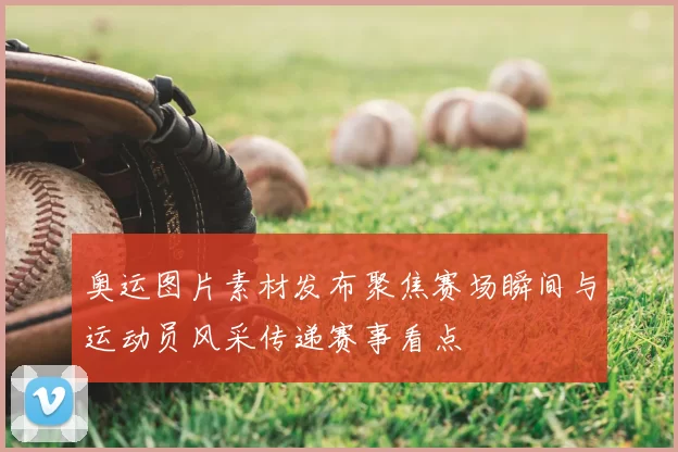 奥运图片素材发布聚焦赛场瞬间与运动员风采传递赛事看点