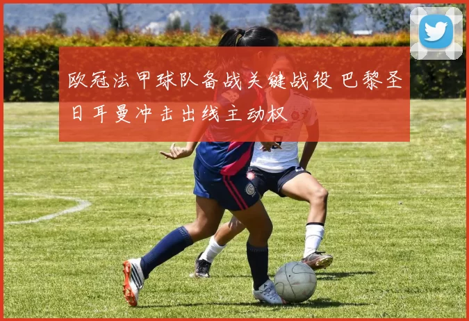 欧冠法甲球队备战关键战役 巴黎圣日耳曼冲击出线主动权