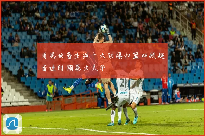 肖恩坎普生涯十大劲爆扣篮回顾超音速时期暴力美学