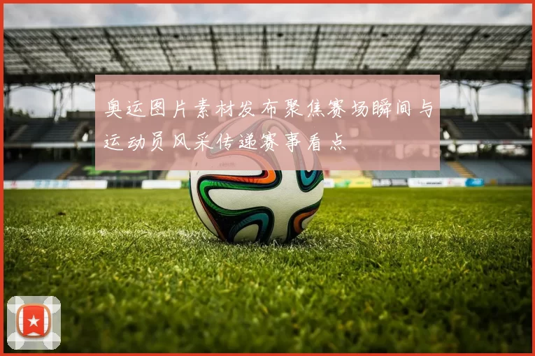 奥运图片素材发布聚焦赛场瞬间与运动员风采传递赛事看点