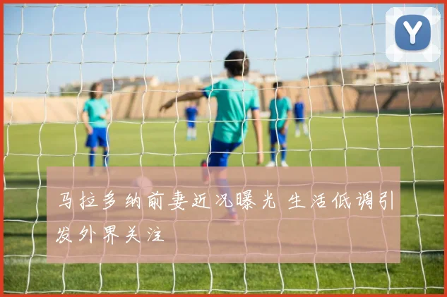 马拉多纳前妻近况曝光 生活低调引发外界关注