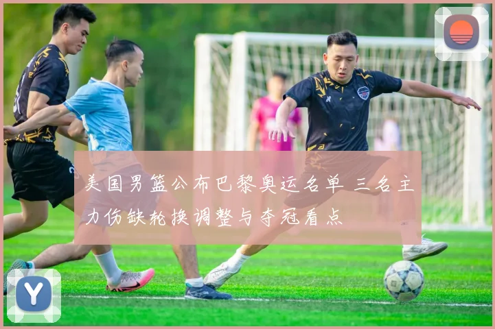 美国男篮公布巴黎奥运名单 三名主力伤缺轮换调整与夺冠看点