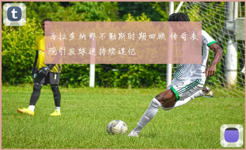 马拉多纳那不勒斯时期回顾 传奇表现引发球迷持续追忆