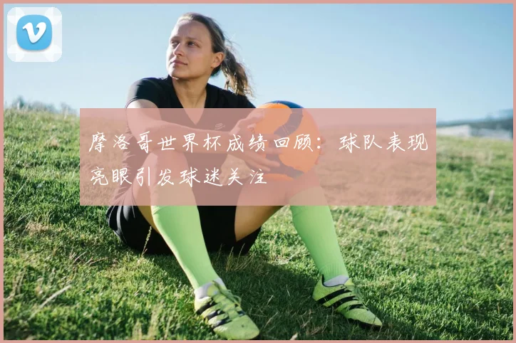 摩洛哥世界杯成绩回顾：球队表现亮眼引发球迷关注