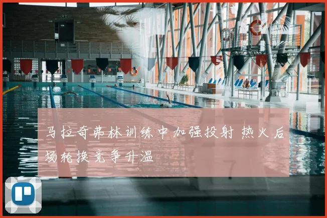 马拉奇弗林训练中加强投射 热火后场轮换竞争升温