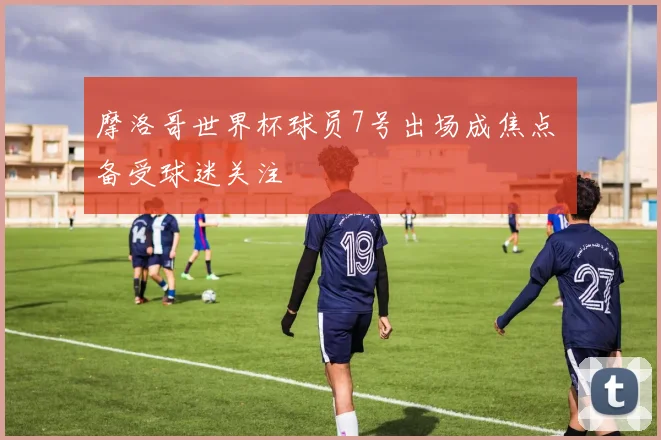 摩洛哥世界杯球员7号出场成焦点 备受球迷关注